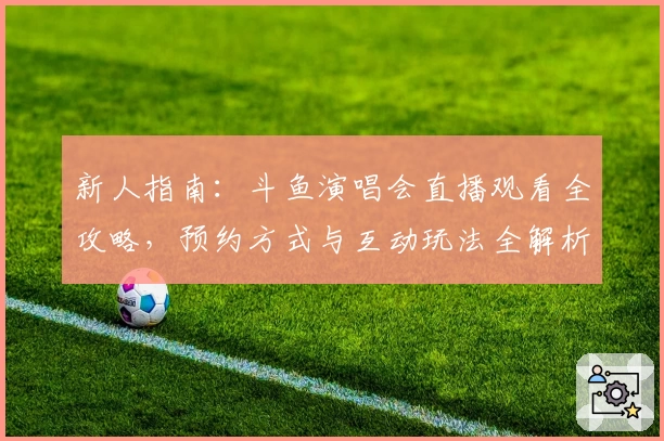 新人指南：斗鱼演唱会直播观看全攻略，预约方式与互动玩法全解析