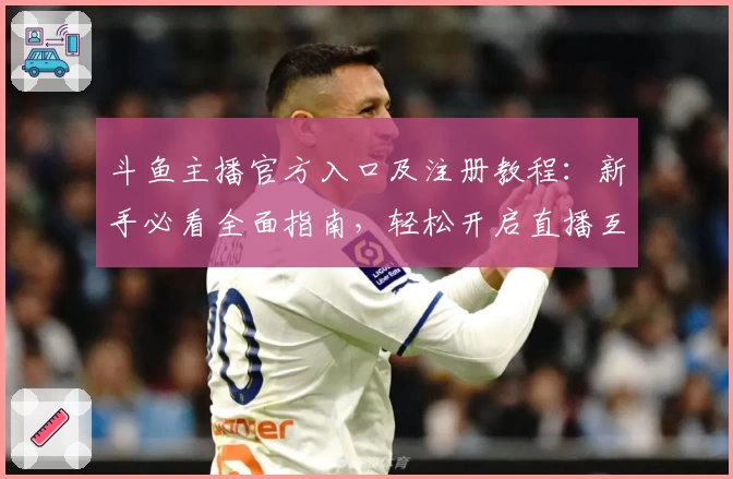 斗鱼主播官方入口及注册教程:新手必看全面指南,轻松开启直播互动新体验