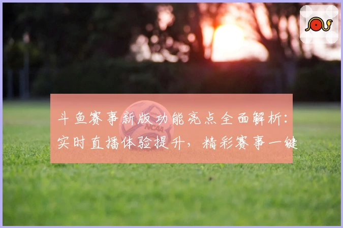 斗鱼赛事新版功能亮点全面解析：实时直播体验提升，精彩赛事一键尽览