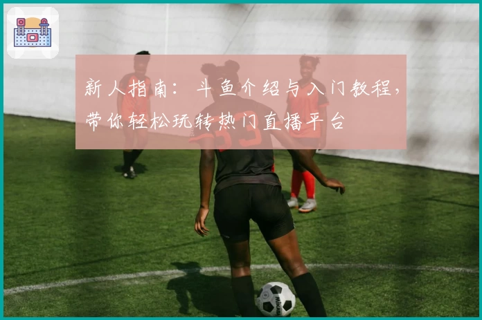 新人指南：斗鱼介绍与入门教程，带你轻松玩转热门直播平台