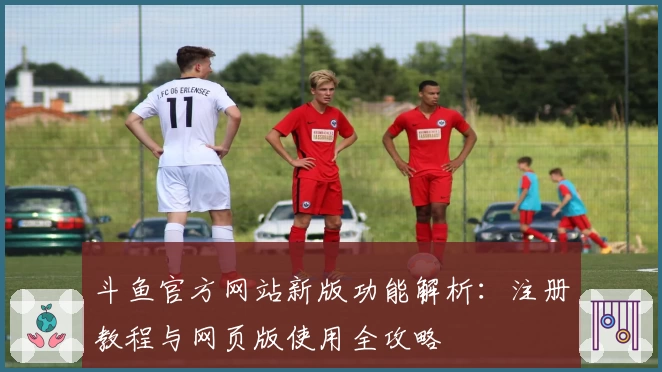 斗鱼官方网站新版功能解析：注册教程与网页版使用全攻略