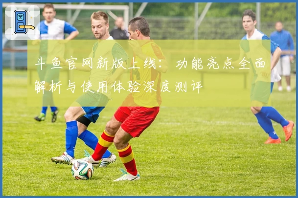 斗鱼官网新版上线：功能亮点全面解析与使用体验深度测评