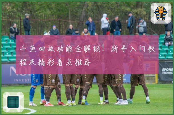 斗鱼回放功能全解锁！新手入门教程及精彩看点推荐