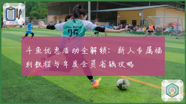 斗鱼优惠活动全解锁：新人专属福利教程与年度会员省钱攻略